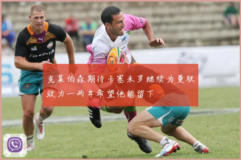 克莱伯森期待卡塞米罗继续为曼联效力一两年希望他能留下