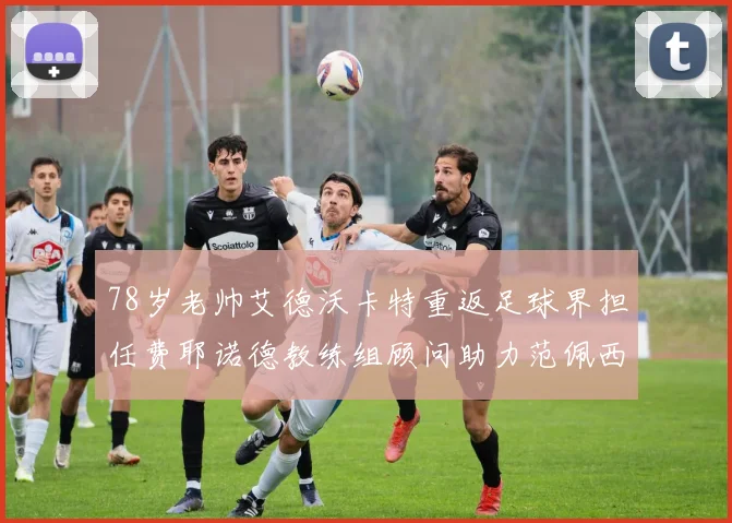 78岁老帅艾德沃卡特重返足球界担任费耶诺德教练组顾问助力范佩西