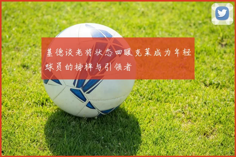 基德谈老将状态回暖克莱成为年轻球员的榜样与引领者