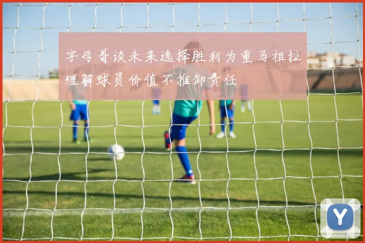 字母哥谈未来选择胜利为重马祖拉理解球员价值不推卸责任