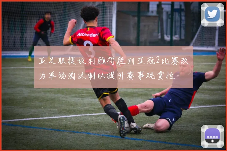亚足联提议利雅得胜利亚冠2比赛改为单场淘汰制以提升赛事观赏性