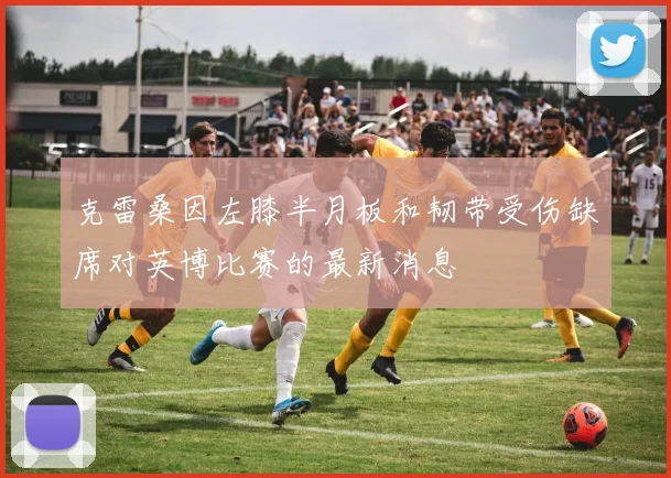 克雷桑因左膝半月板和韧带受伤缺席对英博比赛的最新消息