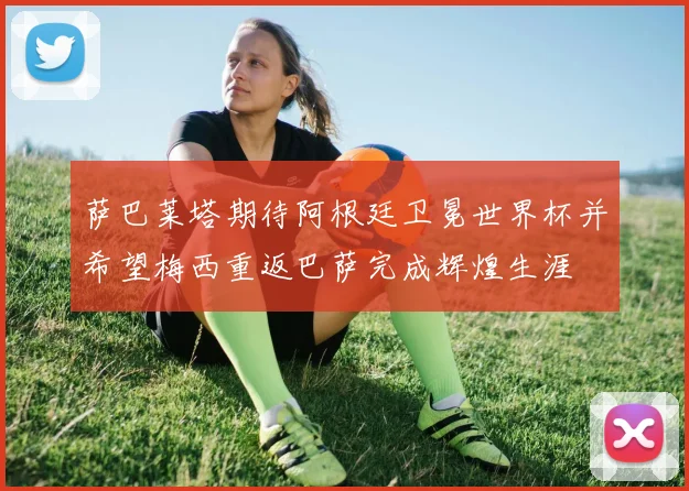 萨巴莱塔期待阿根廷卫冕世界杯并希望梅西重返巴萨完成辉煌生涯