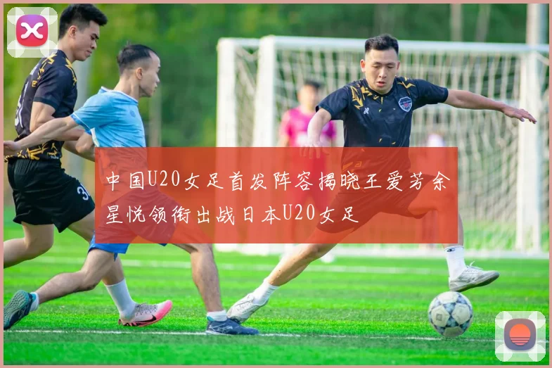 中国U20女足首发阵容揭晓王爱芳余星悦领衔出战日本U20女足