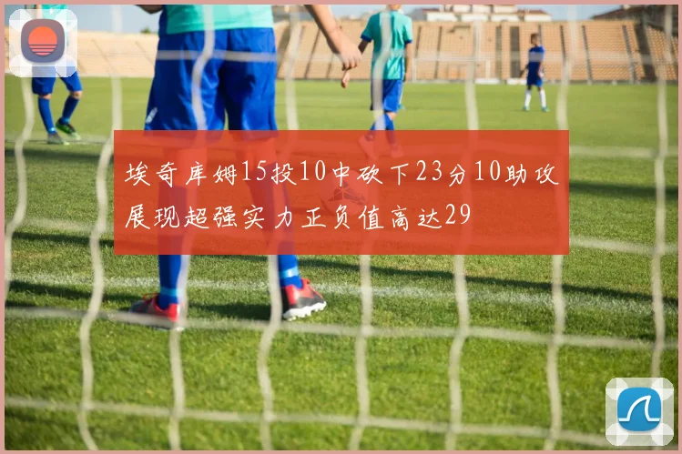埃奇库姆15投10中砍下23分10助攻展现超强实力正负值高达29
