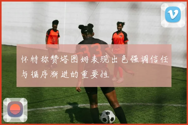 怀特称赞塔图姆表现出色强调信任与循序渐进的重要性