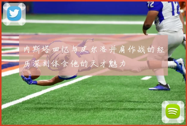 内斯塔回忆与皮尔洛并肩作战的经历深刻体会他的天才魅力