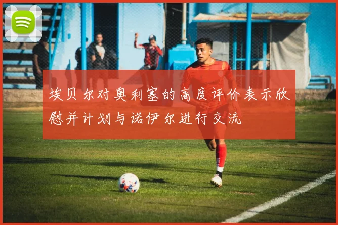埃贝尔对奥利塞的高度评价表示欣慰并计划与诺伊尔进行交流