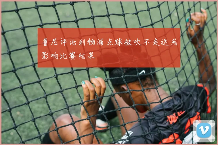 鲁尼评论利物浦点球被吹不走运或影响比赛结果