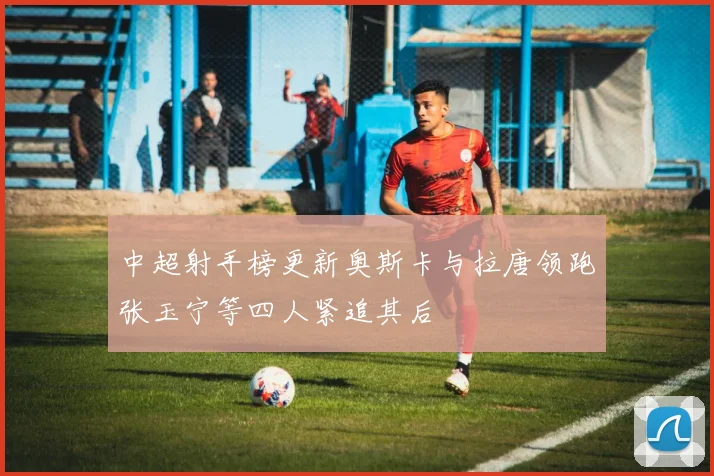 中超射手榜更新奥斯卡与拉唐领跑张玉宁等四人紧追其后
