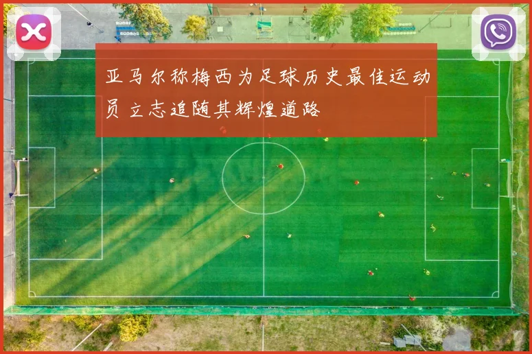 亚马尔称梅西为足球历史最佳运动员立志追随其辉煌道路