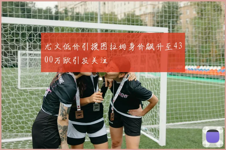 尤文低价引援图拉姆身价飙升至4300万欧引发关注