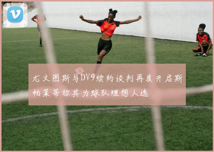 尤文图斯与DV9续约谈判再度开启斯帕莱蒂称其为球队理想人选